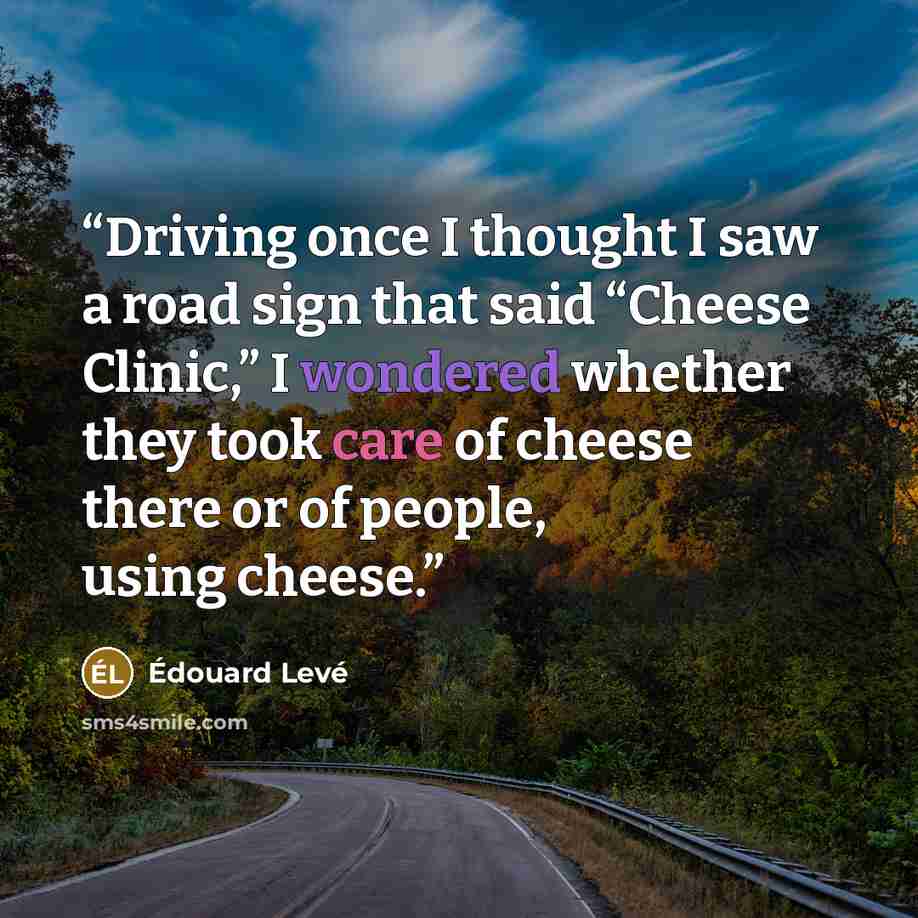 “Driving once I thought I saw a road sign that said “Cheese Clinic,” I wondered whether they took care of cheese there or of people, using cheese.” quote by Édouard Levé