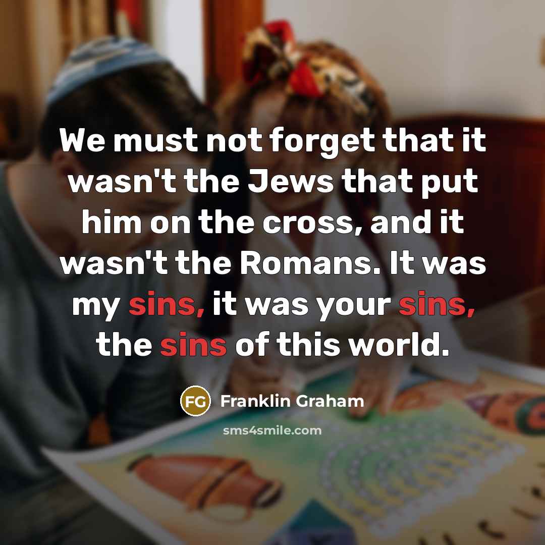 “We must not forget that it wasn't the Jews that put him on the cross, and it wasn't the Romans. It was my sins, it was your sins, the sins of this world.” quote by Franklin Graham