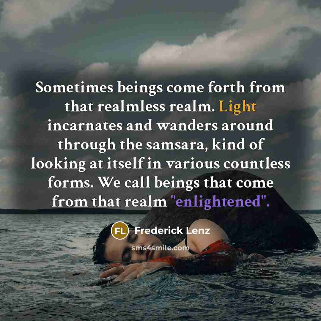 “Sometimes beings come forth from that realmless realm. Light incarnates and wanders around through the samsara, kind of looking at itself in various countless forms. We call beings that come from that realm "enlightened".” quote by Frederick Lenz