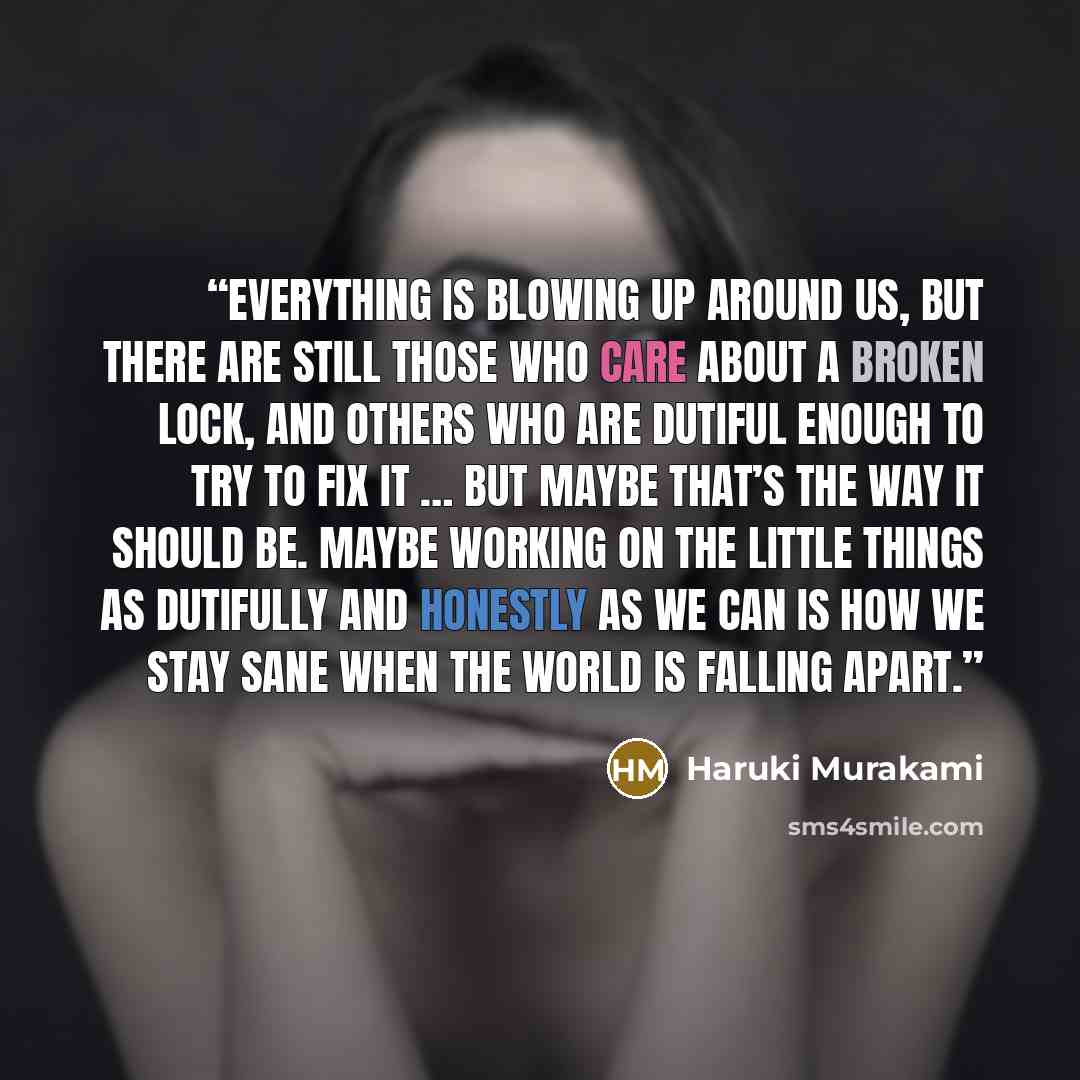 “Everything is blowing up around us, but there are still those who care about a broken lock, and others who are dutiful enough to try to fix it … But maybe that’s the way it should be. Maybe working on the little things as dutifully and honestly as we can is how we stay sane when the world is…” quote by Haruki Murakami