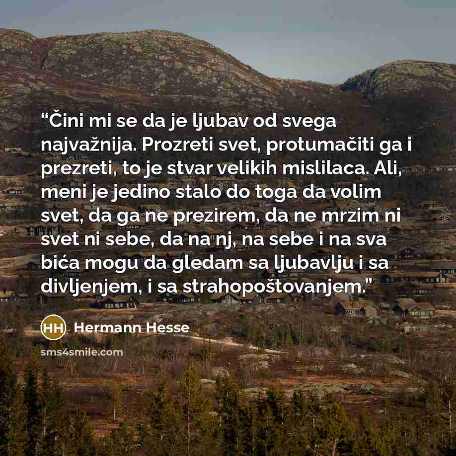 “Čini mi se da je ljubav od svega najvažnija. Prozreti svet, protumačiti ga i prezreti, to je stvar velikih mislilaca. Ali, meni je jedino stalo do toga da volim svet, da ga ne prezirem, da ne mrzim ni svet ni sebe, da na nj, na sebe i na sva bića mogu da gledam sa ljubavlju i sa divljenjem, i sa…” quote by Hermann Hesse