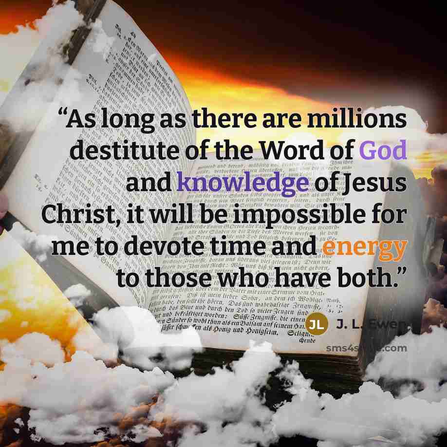 “As long as there are millions destitute of the Word of God and knowledge of Jesus Christ, it will be impossible for me to devote time and energy to those who have both.” quote by J. L. Ewen