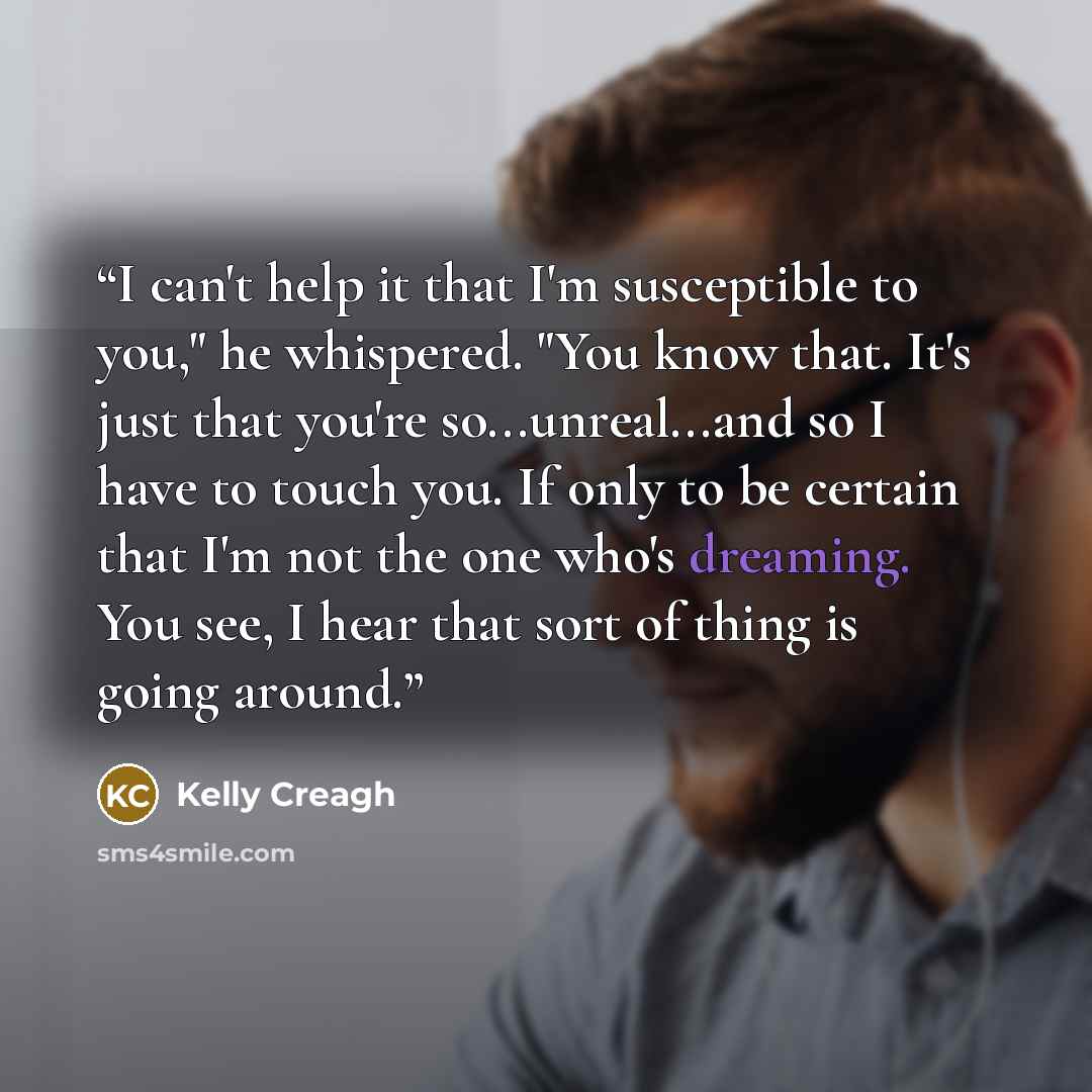“I can't help it that I'm susceptible to you," he whispered. "You know that. It's just that you're so...unreal...and so I have to touch you. If only to be certain that I'm not the one who's dreaming. You see, I hear that sort of thing is going around.” quote by Kelly Creagh