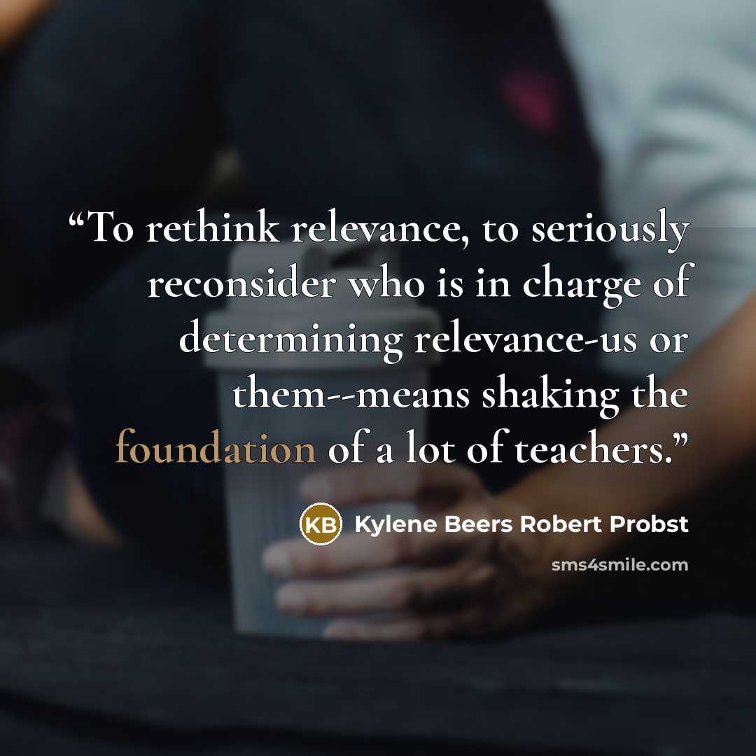 “To rethink relevance, to seriously reconsider who is in charge of determining relevance-us or them--means shaking the foundation of a lot of teachers.” quote by Kylene Beers Robert Probst