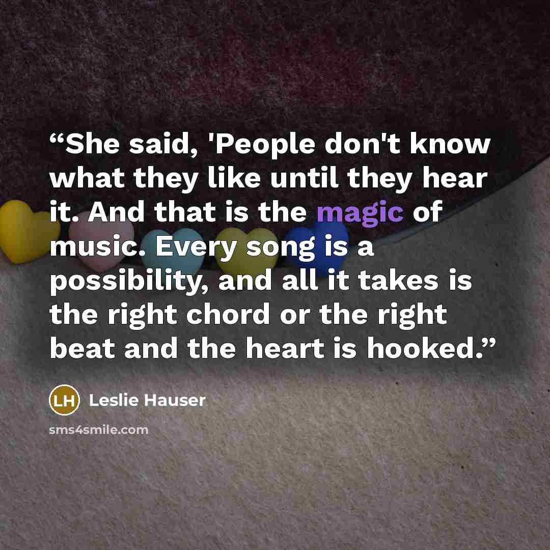 “She said, 'People don't know what they like until they hear it. And that is the magic of music. Every song is a possibility, and all it takes is the right chord or the right beat and the heart is hooked.” quote by Leslie Hauser