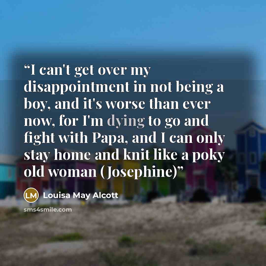 “I can't get over my disappointment in not being a boy, and it's worse than ever now, for I'm dying to go and fight with Papa, and I can only stay home and knit like a poky old woman (Josephine)” quote by Louisa May Alcott