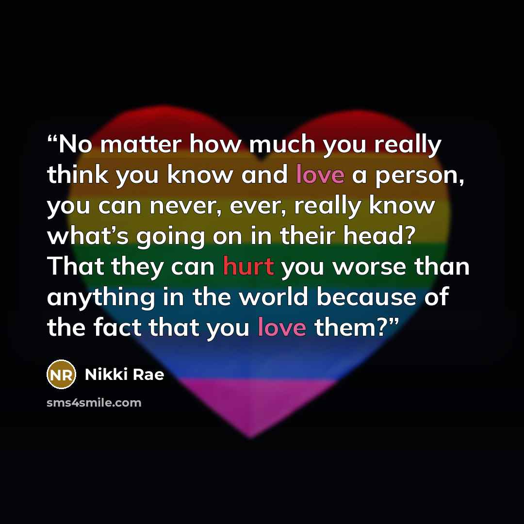 “No matter how much you really think you know and love a person, you can never, ever, really know what’s going on in their head? That they can hurt you worse than anything in the world because of the fact that you love them?” quote by Nikki Rae