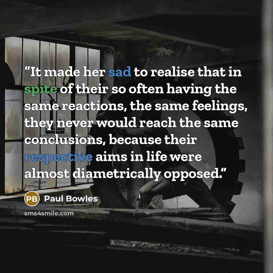 “It made her sad to realise that in spite of their so often having the same reactions, the same feelings, they never would reach the same conclusions, because their respective aims in life were almost diametrically opposed.” quote by Paul Bowles
