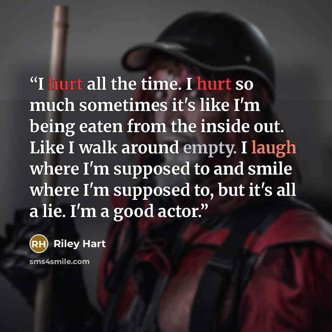 “I hurt all the time. I hurt so much sometimes it's like I'm being eaten from the inside out. Like I walk around empty. I laugh where I'm supposed to and smile where I'm supposed to, but it's all a lie. I'm a good actor.” quote by Riley Hart