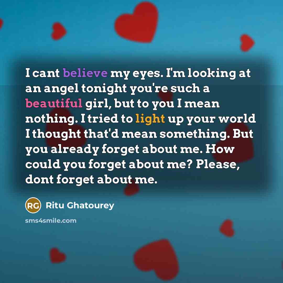 “I cant believe my eyes. I'm looking at an angel tonight you're such a beautiful girl, but to you I mean nothing. I tried to light up your world I thought that'd mean something. But you already forget about me. How could you forget about me? Please, dont forget about me.” quote by Ritu Ghatourey