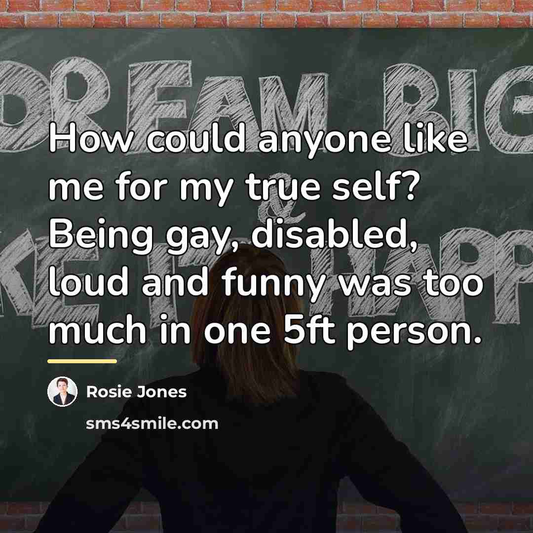 “How could anyone like me for my true self? Being…” quote by Rosie Jones