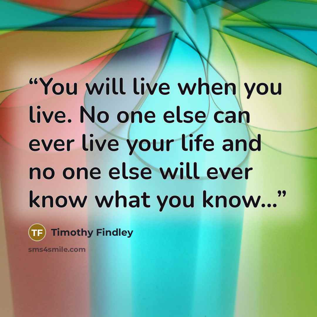 “You will live when you live. No one else can ever live your life and no one else will ever know what you know...” quote by Timothy Findley