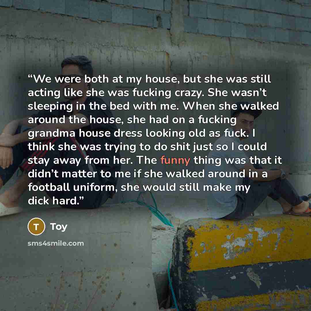 “We were both at my house, but she was still acting like she was fucking crazy. She wasn’t sleeping in the bed with me. When she walked around the house, she had on a fucking grandma house dress looking old as fuck. I think she was trying to do shit just so I could stay away from her. The funny…” quote by Toy