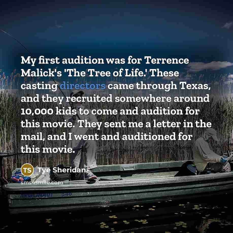 “My first audition was for Terrence Malick's 'The Tree of Life.' These casting directors came through Texas, and they recruited somewhere around 10,000 kids to come and audition for this movie. They sent me a letter in the mail, and I went and auditioned for this movie.” quote by Tye Sheridan
