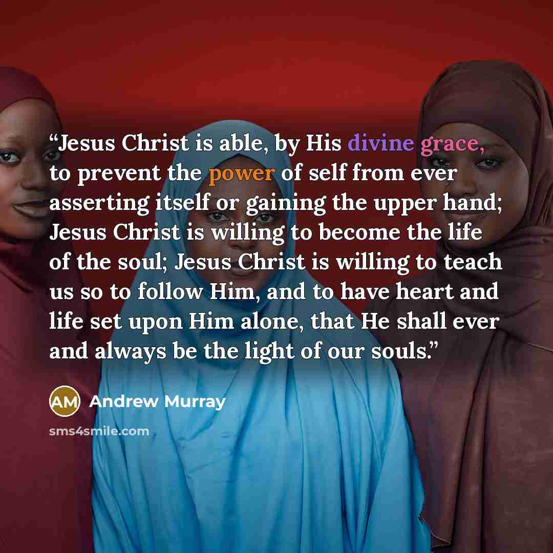 “Jesus Christ is able, by His divine grace, to prevent the power of self from ever asserting itself or gaining the upper hand; Jesus Christ is willing to become the life of the soul; Jesus Christ is willing to teach us so to follow Him, and to have heart and life set upon Him alone, that He shall…” quote by Andrew Murray