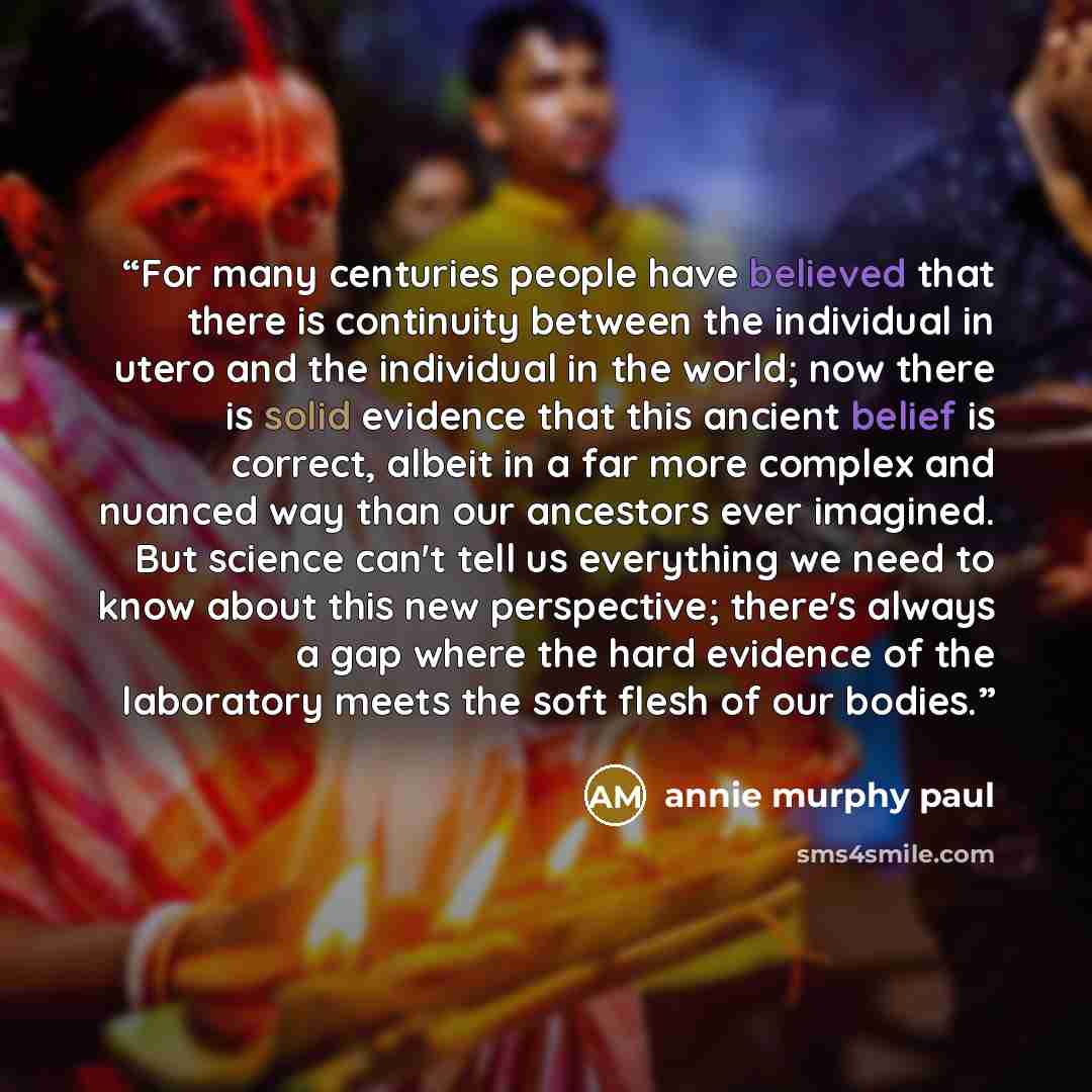 “For many centuries people have believed that there is continuity between the individual in utero and the individual in the world; now there is solid evidence that this ancient belief is correct, albeit in a far more complex and nuanced way than our ancestors ever imagined. But science can't tell…” quote by Annie Murphy Paul