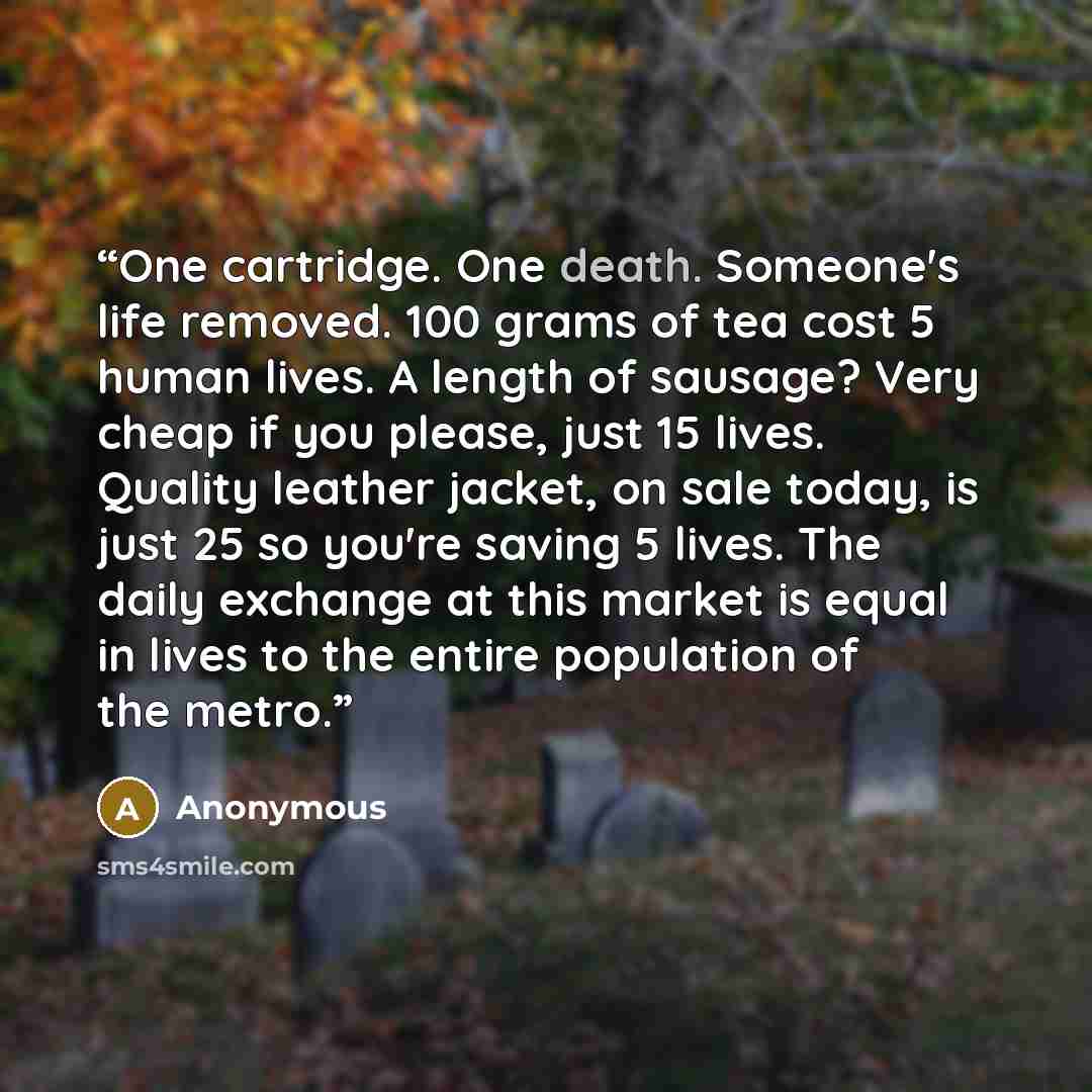 “One cartridge. One death. Someone's life removed. 100 grams of tea cost 5 human lives. A length of sausage? Very cheap if you please, just 15 lives. Quality leather jacket, on sale today, is just 25 so you're saving 5 lives. The daily exchange at this market is equal in lives to the entire…” quote by Anonymous