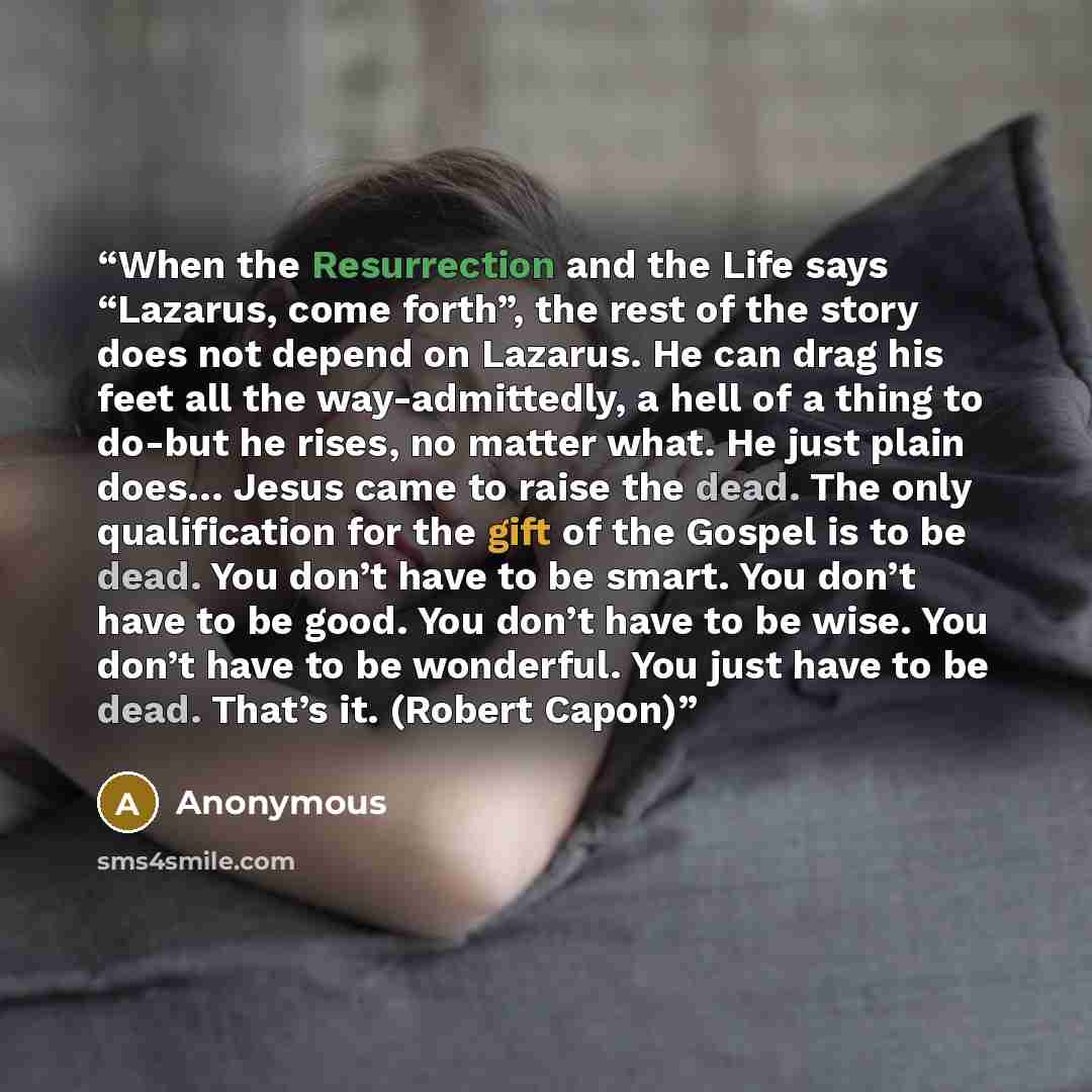 “When the Resurrection and the Life says “Lazarus, come forth”, the rest of the story does not depend on Lazarus. He can drag his feet all the way-admittedly, a hell of a thing to do-but he rises, no matter what. He just plain does… Jesus came to raise the dead. The only qualification for the gift…” quote by Anonymous