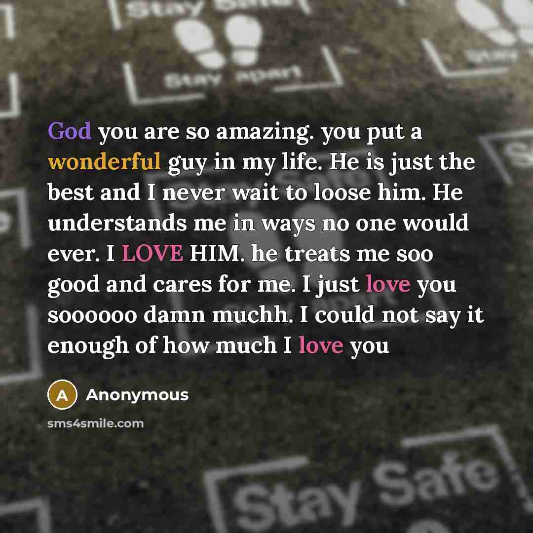 “God you are so amazing. you put a wonderful guy in my life. He is just the best and I never wait to loose him. He understands me in ways no one would ever. I LOVE HIM. he treats me soo good and cares for me. I just love you soooooo damn muchh. I could not say it enough of how much I love you” quote by Anonymous