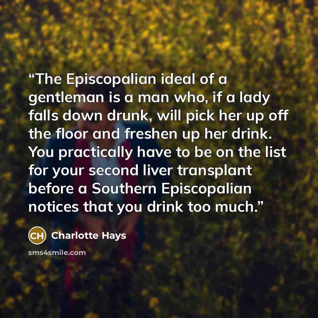 “The Episcopalian ideal of a gentleman is a man who, if a lady falls down drunk, will pick her up off the floor and freshen up her drink. You practically have to be on the list for your second liver transplant before a Southern Episcopalian notices that you drink too much.” quote by Charlotte Hays