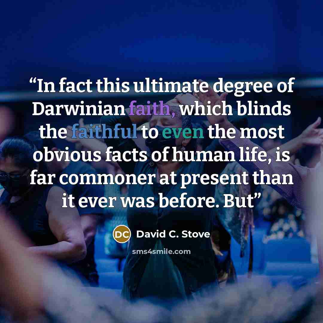 “In fact this ultimate degree of Darwinian faith, which blinds the faithful to even the most obvious facts of human life, is far commoner at present than it ever was before. But” quote by David C. Stove