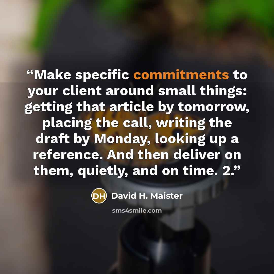 “Make specific commitments to your client around small things: getting that article by tomorrow, placing the call, writing the draft by Monday, looking up a reference. And then deliver on them, quietly, and on time. 2.” quote by David H. Maister