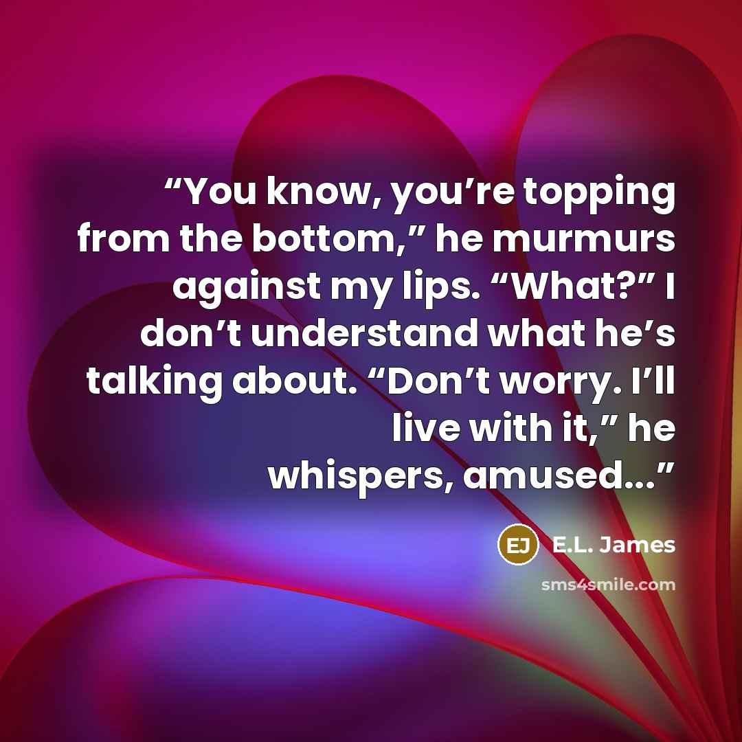 “You know, you’re topping from the bottom,” he murmurs against my lips. “What?” I don’t understand what he’s talking about. “Don’t worry. I’ll live with it,” he whispers, amused...” quote by E.L. James