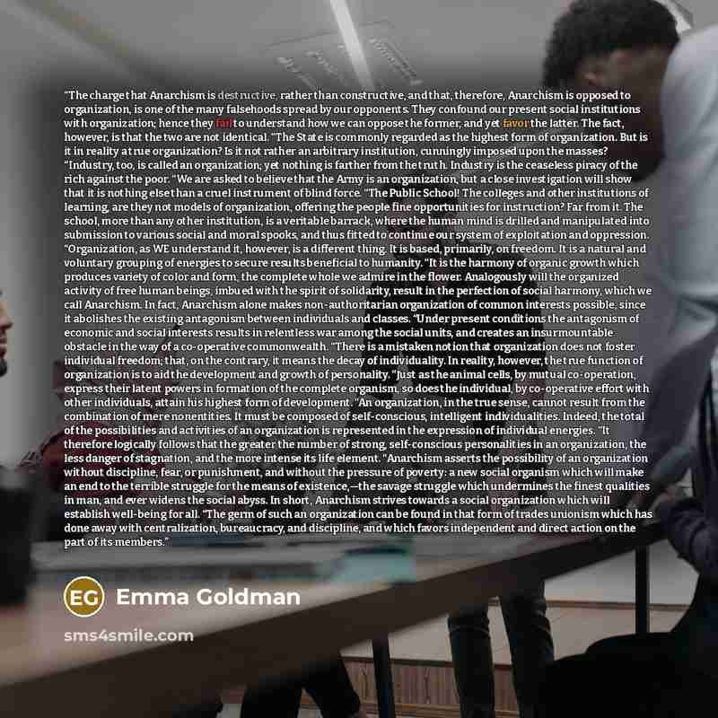 “The charge that Anarchism is destructive, rather than constructive, and that, therefore, Anarchism is opposed to organization, is one of the many falsehoods spread by our opponents. They confound our present social institutions with organization; hence they fail to understand how we can oppose the…” quote by Emma Goldman