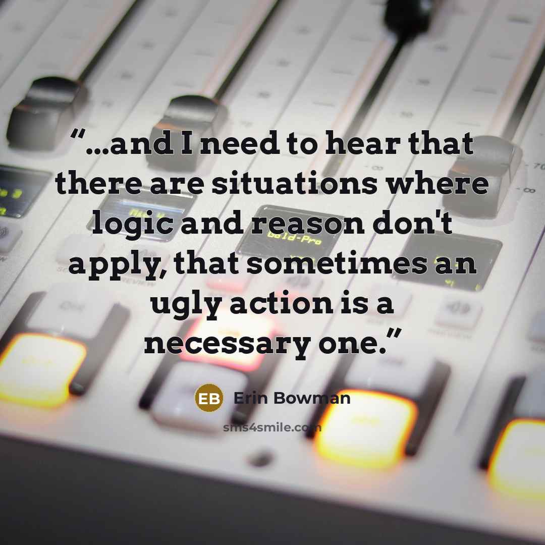 “...and I need to hear that there are situations where logic and reason don't apply, that sometimes an ugly action is a necessary one.” quote by Erin Bowman