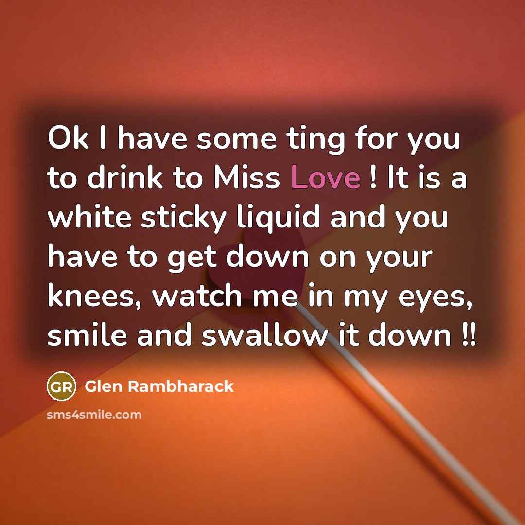 “Ok I have some ting for you to drink to Miss Love ! It is a white sticky liquid and you have to get down on your knees, watch me in my eyes, smile and swallow it down !!” quote by Glen Rambharack