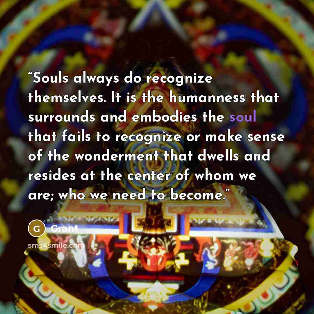“Souls always do recognize themselves. It is the humanness that surrounds and embodies the soul that fails to recognize or make sense of the wonderment that dwells and resides at the center of whom we are; who we need to become.” quote by Grant