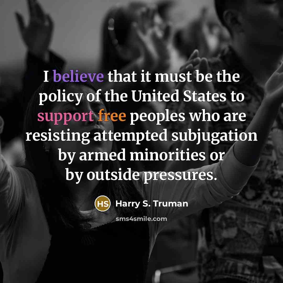 “I believe that it must be the policy of the United States to support free peoples who are resisting attempted subjugation by armed minorities or by outside pressures.” quote by Harry S. Truman