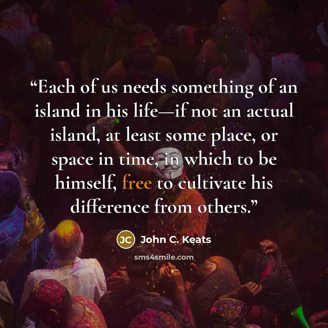 “Each of us needs something of an island in his life—if not an actual island, at least some place, or space in time, in which to be himself, free to cultivate his difference from others.” quote by John C. Keats