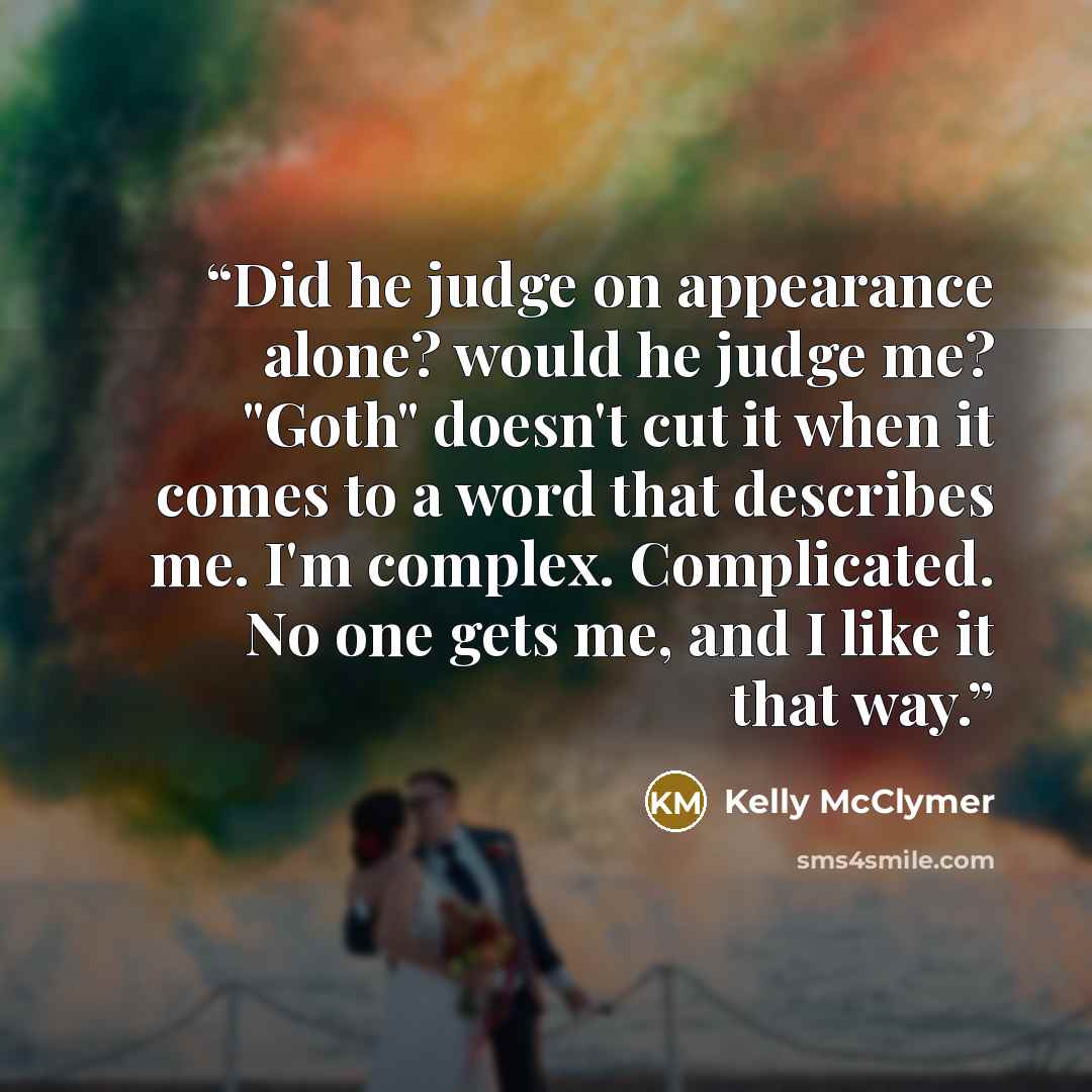 “Did he judge on appearance alone? would he judge me? "Goth" doesn't cut it when it comes to a word that describes me. I'm complex. Complicated. No one gets me, and I like it that way.” quote by Kelly McClymer
