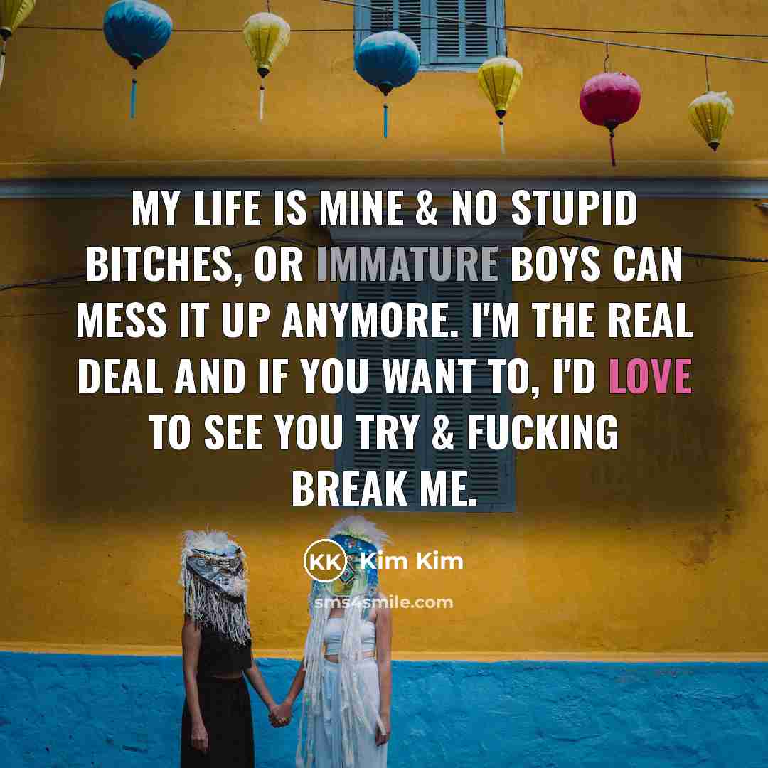 “My life is mine & no stupid bitches, or immature boys can mess it up anymore. I'm the real deal and if you want to, I'd love to see you try & fucking break me.” quote by Kim Kim
