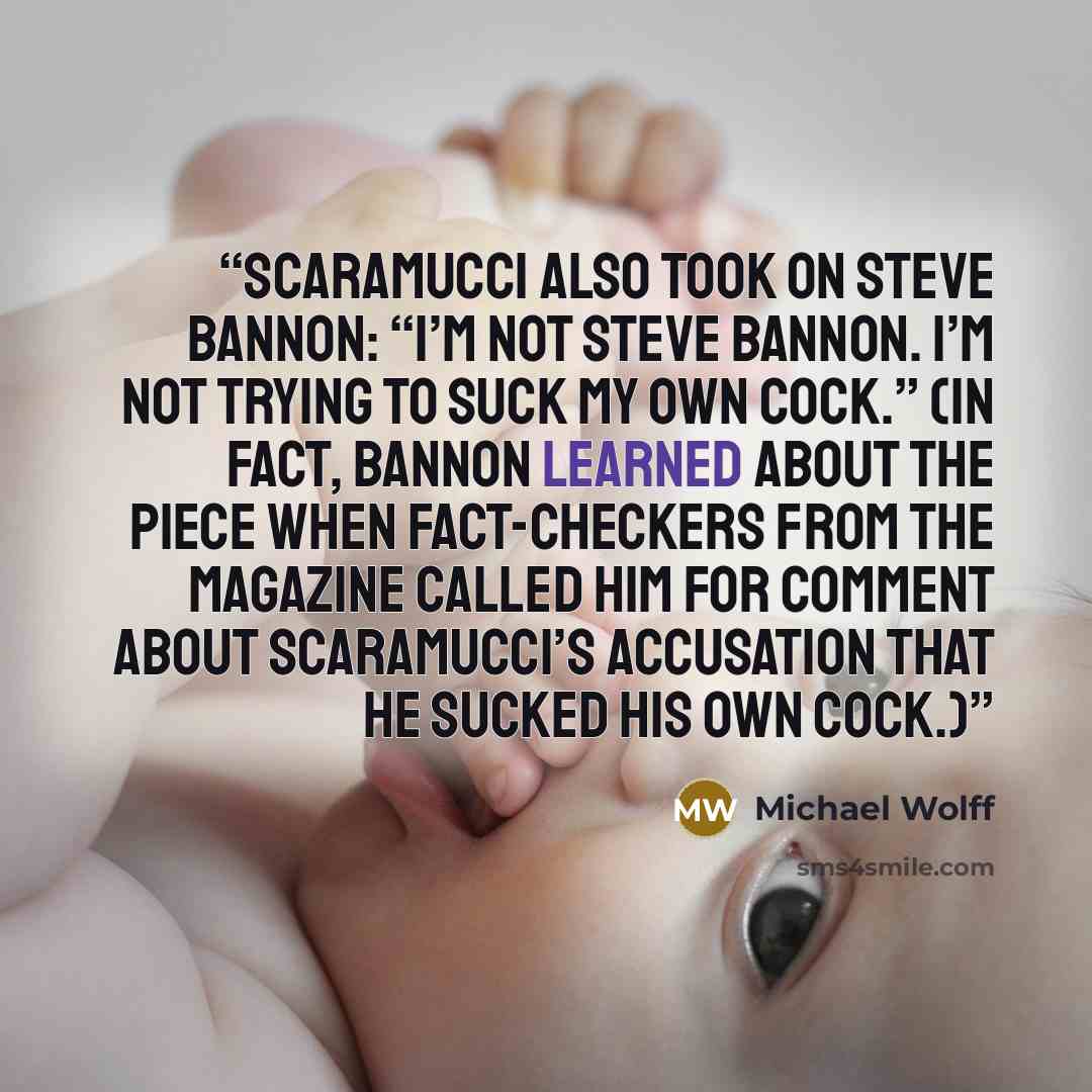 “Scaramucci also took on Steve Bannon: “I’m not Steve Bannon. I’m not trying to suck my own cock.” (In fact, Bannon learned about the piece when fact-checkers from the magazine called him for comment about Scaramucci’s accusation that he sucked his own cock.)” quote by Michael Wolff