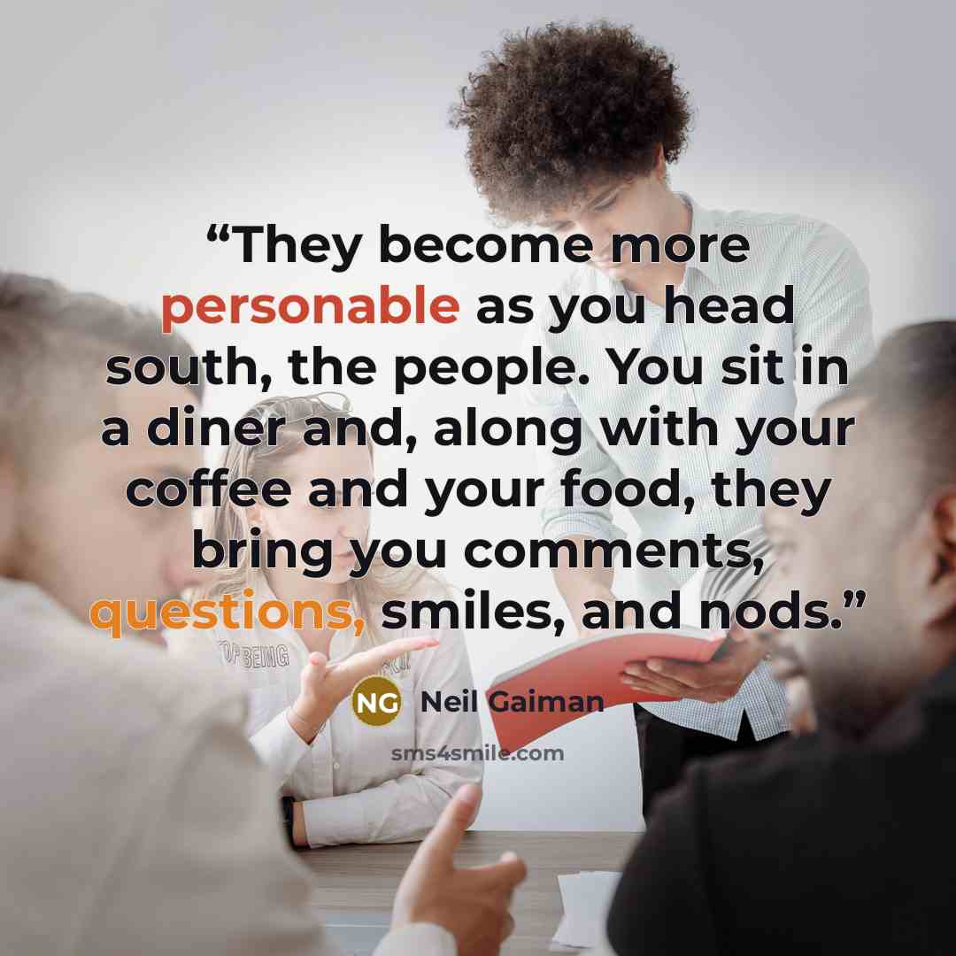 “They become more personable as you head south, the people. You sit in a diner and, along with your coffee and your food, they bring you comments, questions, smiles, and nods.” quote by Neil Gaiman