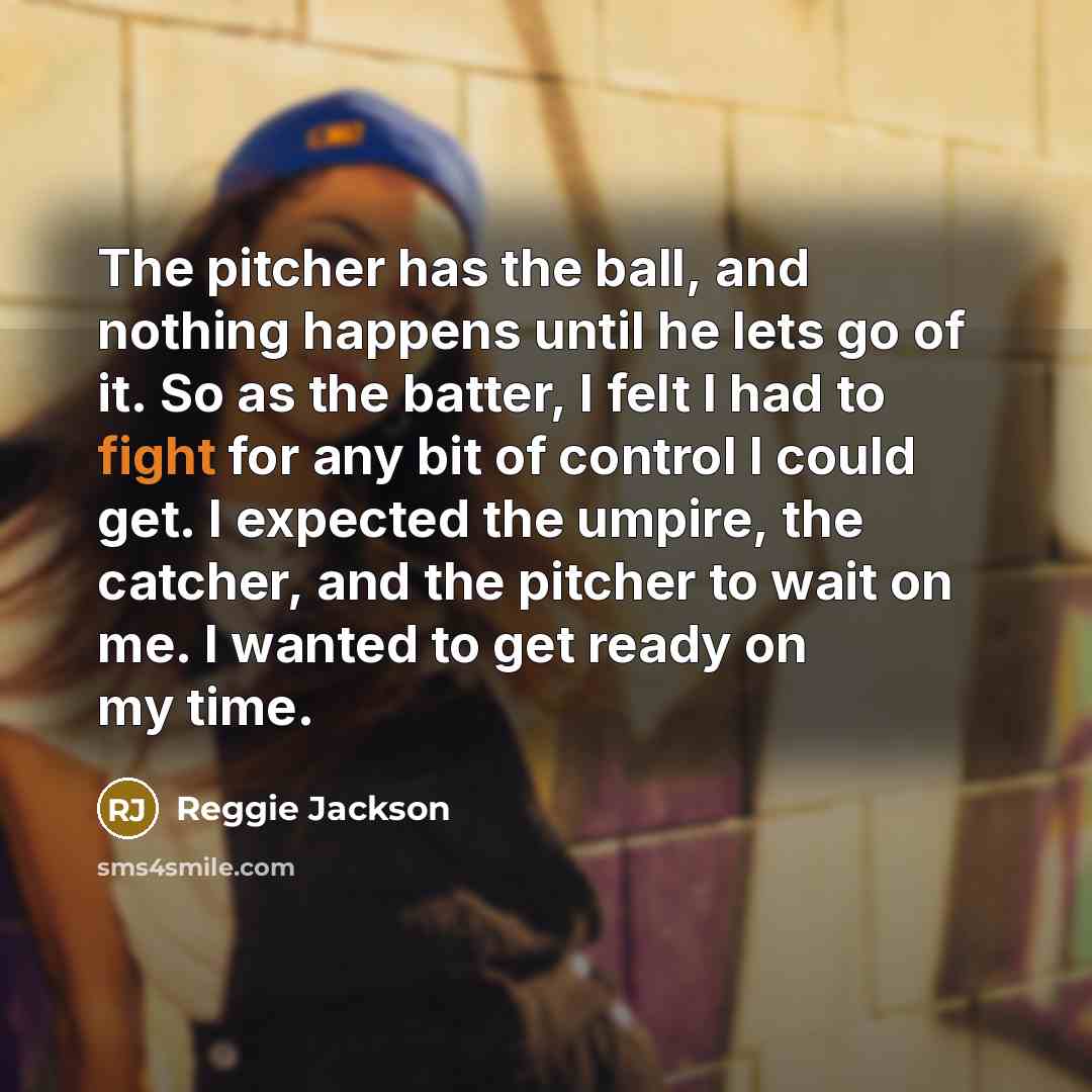 “The pitcher has the ball, and nothing happens until he lets go of it. So as the batter, I felt I had to fight for any bit of control I could get. I expected the umpire, the catcher, and the pitcher to wait on me. I wanted to get ready on my time.” quote by Reggie Jackson