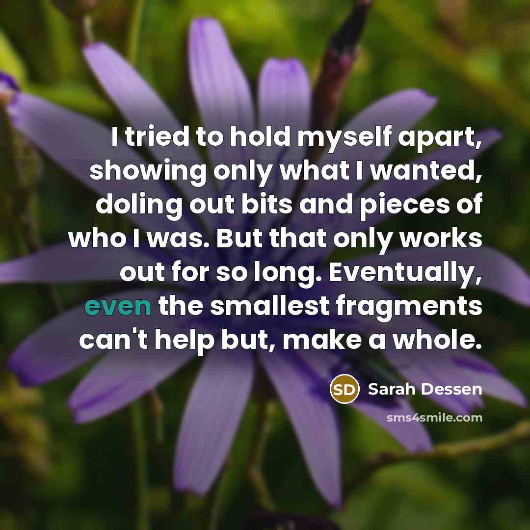 “I tried to hold myself apart, showing only what I wanted, doling out bits and pieces of who I was. But that only works out for so long. Eventually, even the smallest fragments can't help but, make a whole.” quote by Sarah Dessen