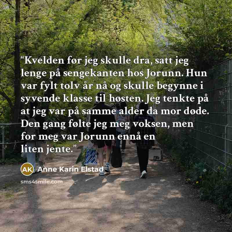 “Kvelden før jeg skulle dra, satt jeg lenge på sengekanten hos Jorunn. Hun var fylt tolv år nå og skulle begynne i syvende klasse til høsten. Jeg tenkte på at jeg var på samme alder da mor døde. Den gang følte jeg meg voksen, men for meg var Jorunn ennå en liten jente.” quote by Anne Karin Elstad