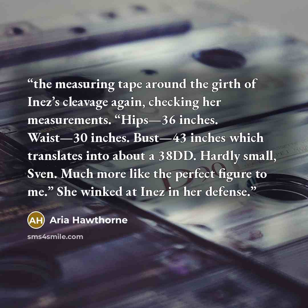 “the measuring tape around the girth of Inez’s cleavage again, checking her measurements. “Hips—36 inches. Waist—30 inches. Bust—43 inches which translates into about a 38DD. Hardly small, Sven. Much more like the perfect figure to me.” She winked at Inez in her defense.” quote by Aria Hawthorne