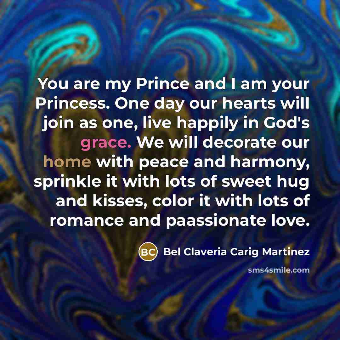 “You are my Prince and I am your Princess. One day our hearts will join as one, live happily in God's grace. We will decorate our home with peace and harmony, sprinkle it with lots of sweet hug and kisses, color it with lots of romance and paassionate love.” quote by Bel Claveria Carig Martinez