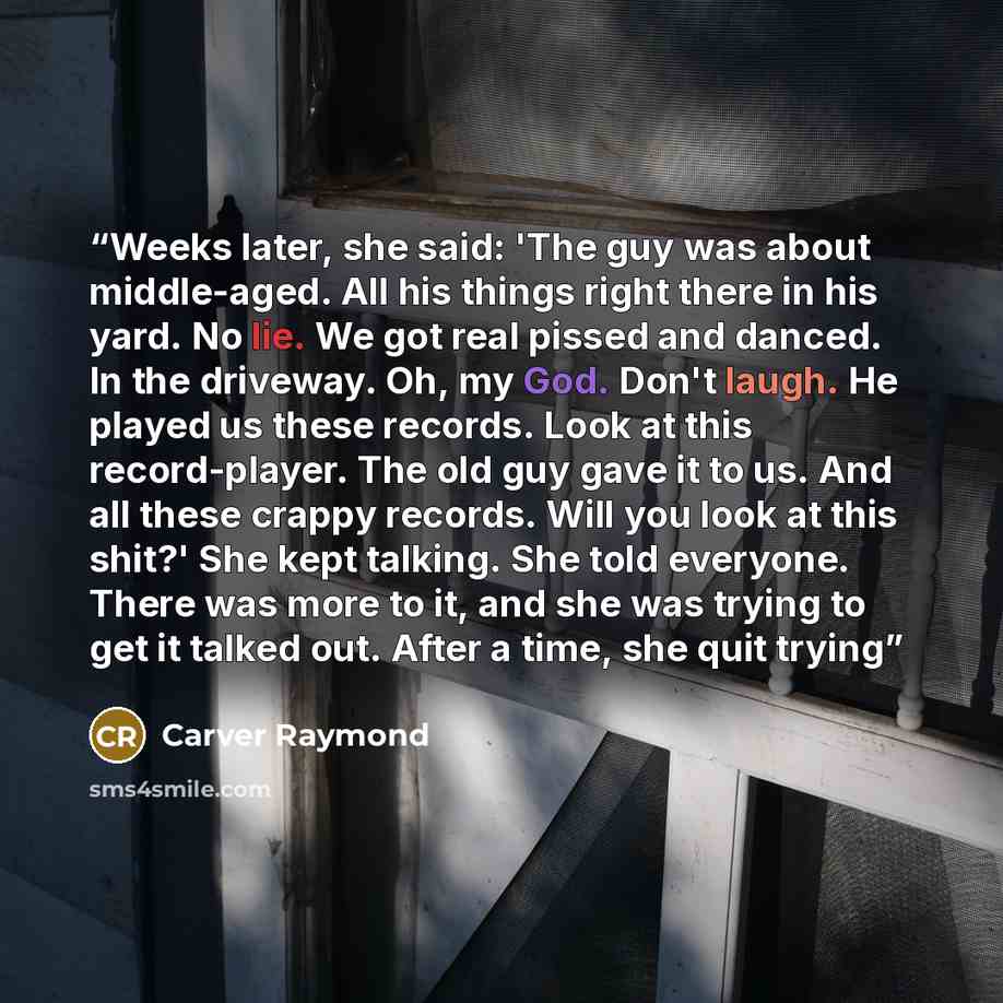 “Weeks later, she said: 'The guy was about middle-aged. All his things right there in his yard. No lie. We got real pissed and danced. In the driveway. Oh, my God. Don't laugh. He played us these records. Look at this record-player. The old guy gave it to us. And all these crappy records. Will you…” quote by Carver Raymond