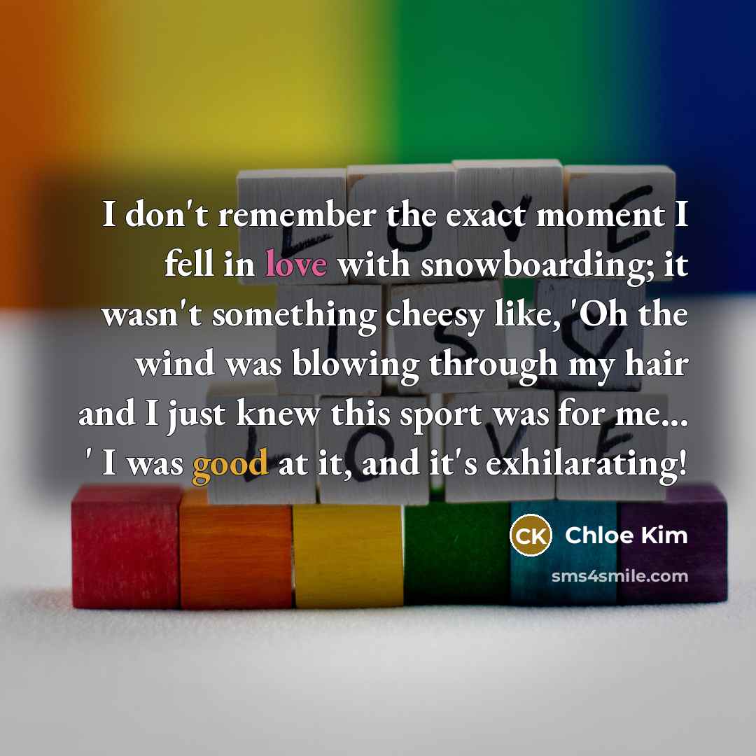 “I don't remember the exact moment I fell in love with snowboarding; it wasn't something cheesy like, 'Oh the wind was blowing through my hair and I just knew this sport was for me... ' I was good at it, and it's exhilarating!” quote by Chloe Kim