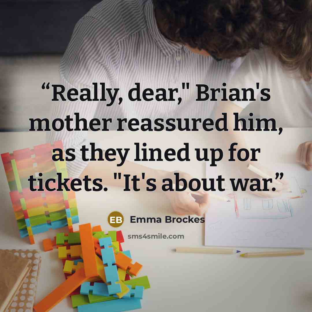 “Really, dear," Brian's mother reassured him, as they lined up for tickets. "It's about war.” quote by Emma Brockes