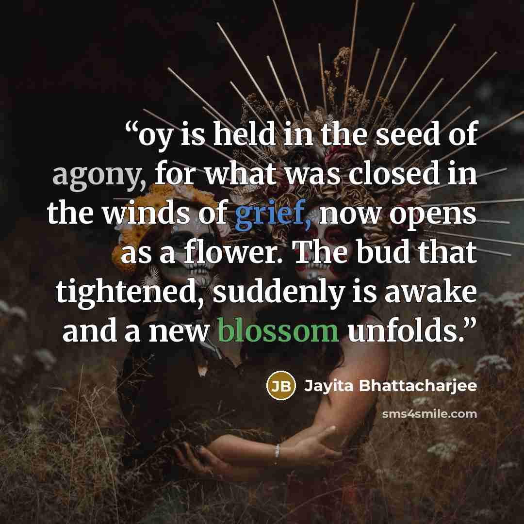 “oy is held in the seed of agony, for what was closed in the winds of grief, now opens as a flower. The bud that tightened, suddenly is awake and a new blossom unfolds.” quote by Jayita Bhattacharjee