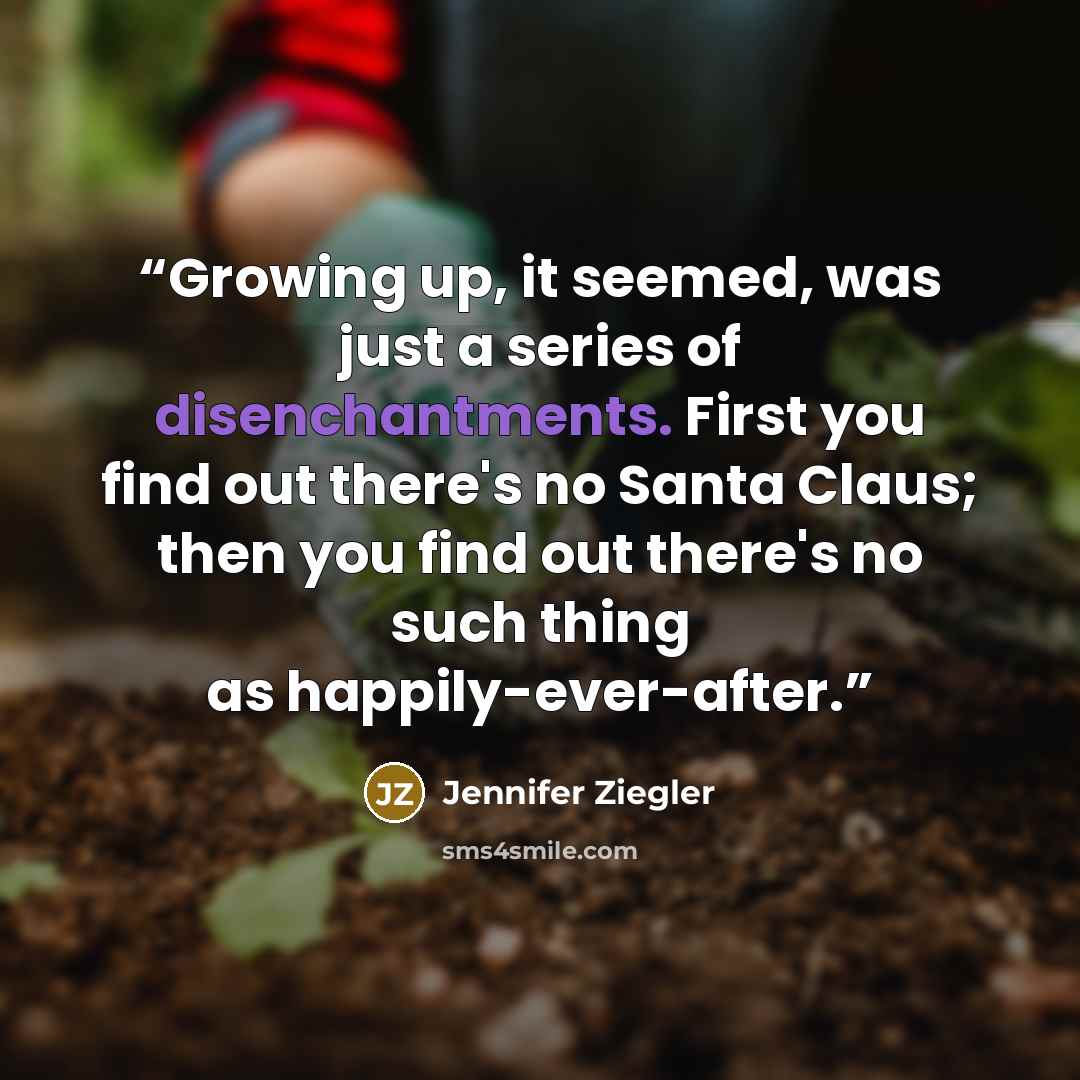 “Growing up, it seemed, was just a series of disenchantments. First you find out there's no Santa Claus; then you find out there's no such thing as happily-ever-after.” quote by Jennifer Ziegler
