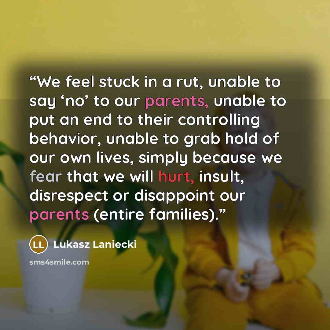 “We feel stuck in a rut, unable to say ‘no’ to our parents, unable to put an end to their controlling behavior, unable to grab hold of our own lives, simply because we fear that we will hurt, insult, disrespect or disappoint our parents (entire families).” quote by Lukasz Laniecki