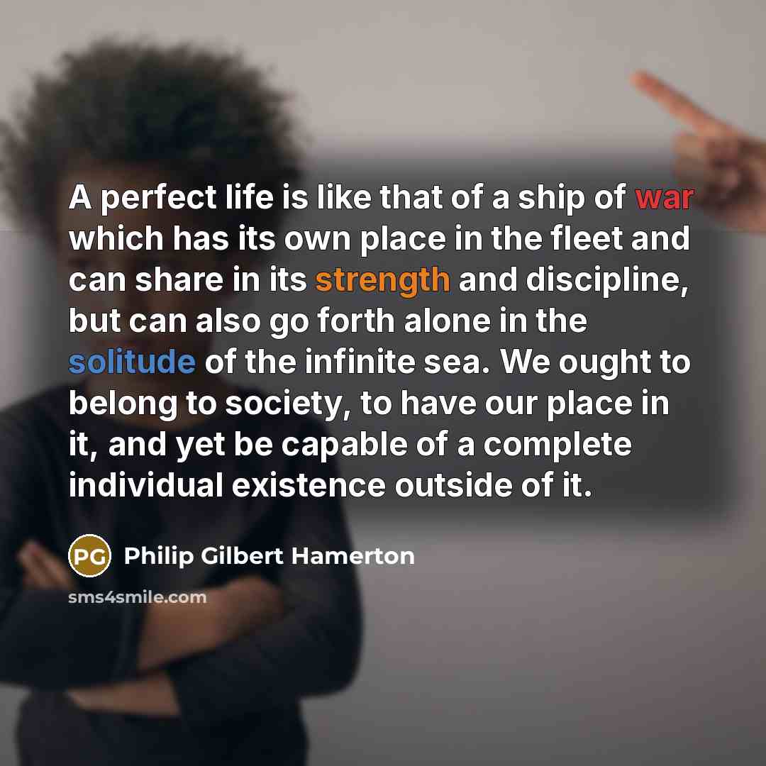 “A perfect life is like that of a ship of war which has its own place in the fleet and can share in its strength and discipline, but can also go forth alone in the solitude of the infinite sea. We ought to belong to society, to have our place in it, and yet be capable of a complete individual…” quote by Philip Gilbert Hamerton