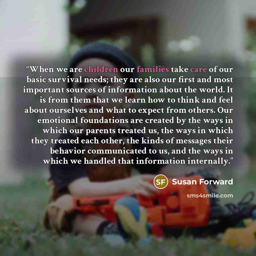 “When we are children our families take care of our basic survival needs; they are also our first and most important sources of information about the world. It is from them that we learn how to think and feel about ourselves and what to expect from others. Our emotional foundations are created by…” quote by Susan Forward